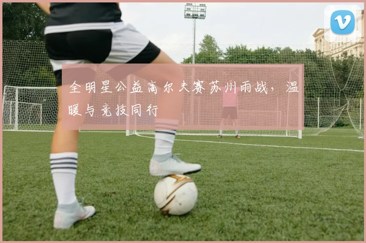 全明星公益高尔夫赛苏州雨战，温暖与竞技同行