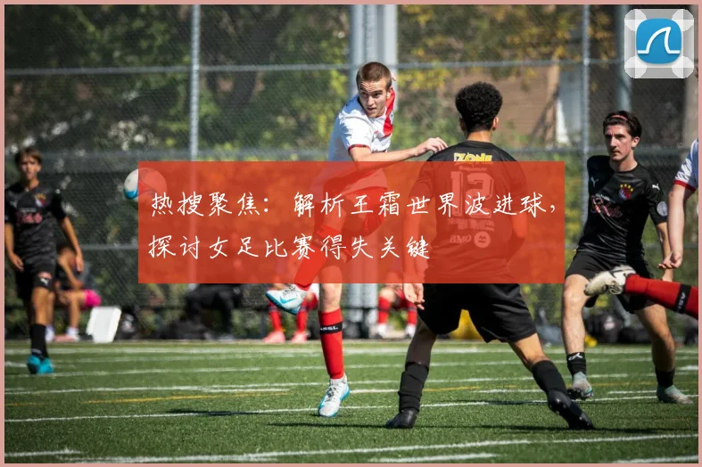 热搜聚焦：解析王霜世界波进球，探讨女足比赛得失关键