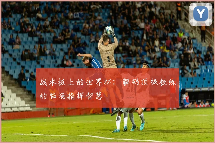 战术板上的世界杯：解码顶级教练的临场指挥智慧