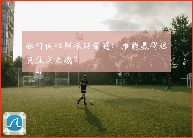 独行侠vs阿根廷前瞻:谁能赢得这场焦点之战?