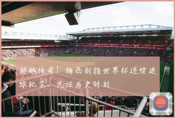 超越传奇！梅西剑指世界杯连续进球纪录，见证历史时刻