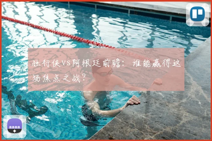 独行侠vs阿根廷前瞻：谁能赢得这场焦点之战？