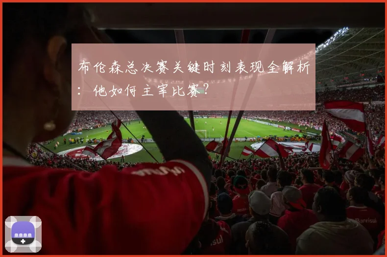 布伦森总决赛关键时刻表现全解析:他如何主宰比赛?