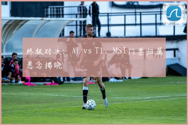 终极对决:AL vs T1,MSI门票归属悬念揭晓