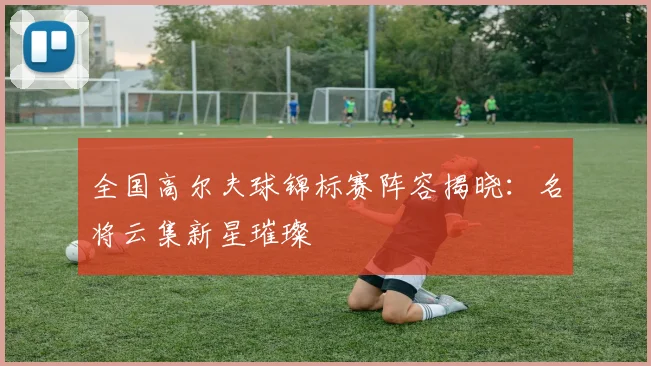 全国高尔夫球锦标赛阵容揭晓:名将云集新星璀璨