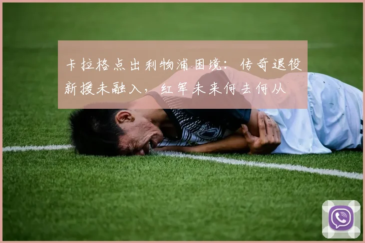 卡拉格点出利物浦困境：传奇退役新援未融入，红军未来何去何从