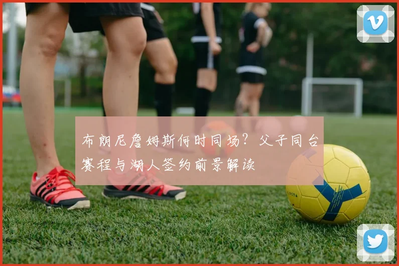 布朗尼詹姆斯何时同场?父子同台赛程与湖人签约前景解读