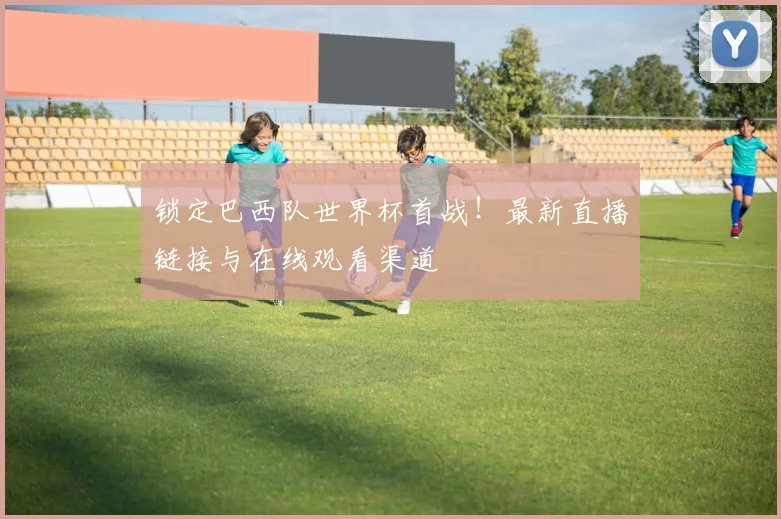 锁定巴西队世界杯首战！最新直播链接与在线观看渠道