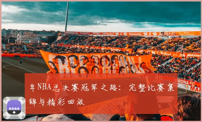 年NBA总决赛冠军之路:完整比赛集锦与精彩回放