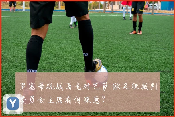 罗塞蒂观战马竞对巴萨 欧足联裁判委员会主席有何深意?