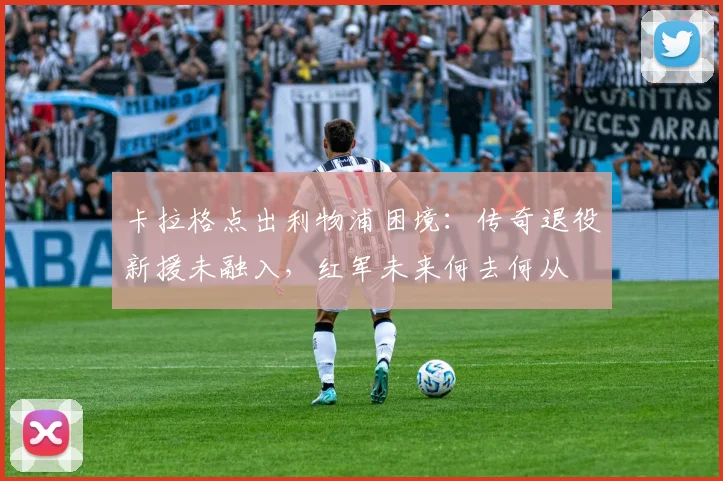 卡拉格点出利物浦困境:传奇退役新援未融入,红军未来何去何从