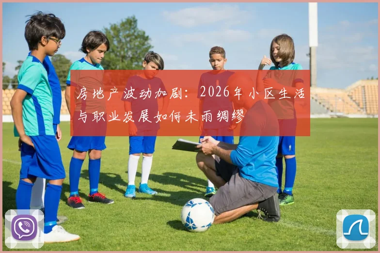 房地产波动加剧:2026年小区生活与职业发展如何未雨绸缪