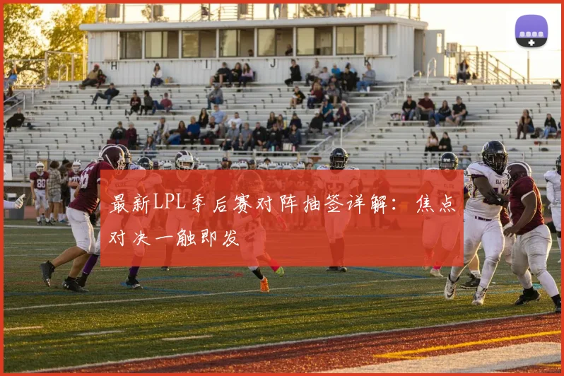 最新LPL季后赛对阵抽签详解:焦点对决一触即发