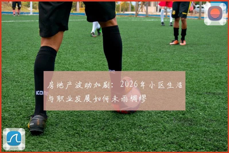 房地产波动加剧：2026年小区生活与职业发展如何未雨绸缪