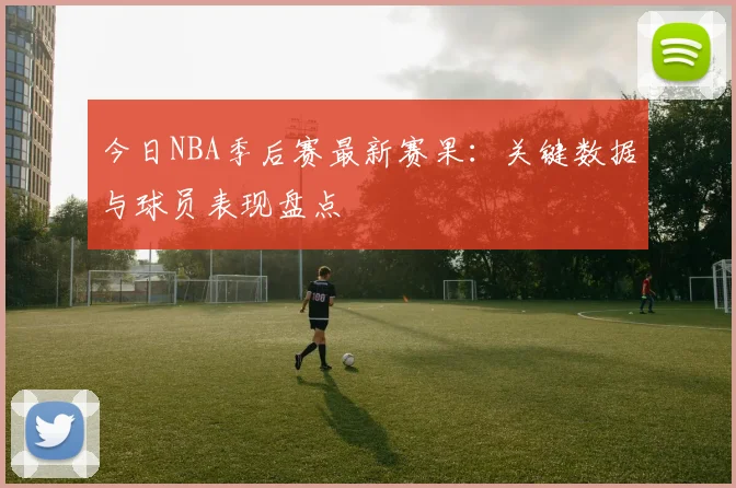 今日NBA季后赛最新赛果:关键数据与球员表现盘点