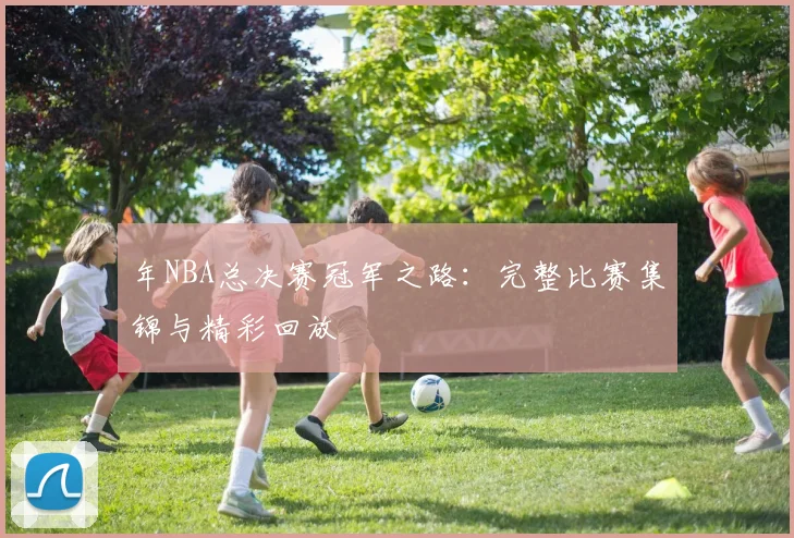 年NBA总决赛冠军之路：完整比赛集锦与精彩回放