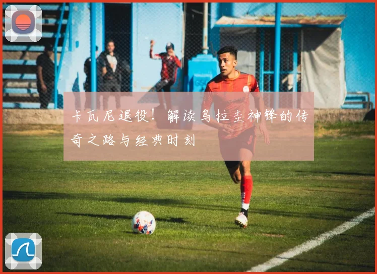 卡瓦尼退役！解读乌拉圭神锋的传奇之路与经典时刻