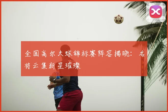 全国高尔夫球锦标赛阵容揭晓：名将云集新星璀璨