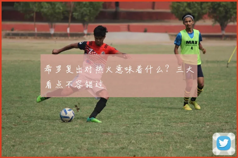 希罗复出对热火意味着什么?三大看点不容错过