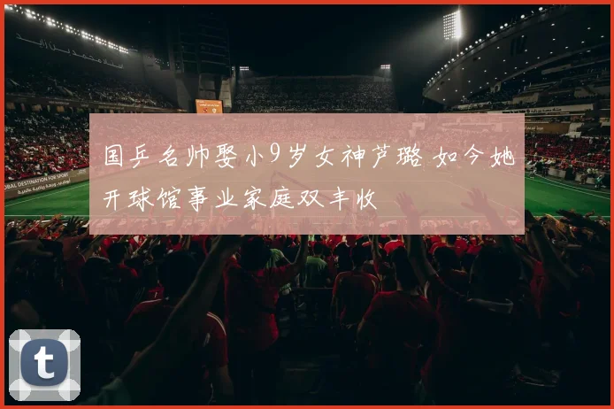 国乒名帅娶小9岁女神芦璐 如今她开球馆事业家庭双丰收